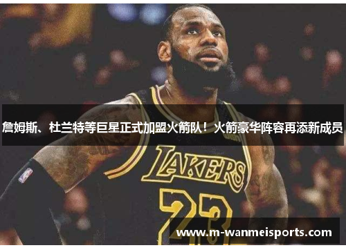 詹姆斯、杜兰特等巨星正式加盟火箭队！火箭豪华阵容再添新成员